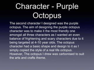 Character - Purple
Octopus
The second character I designed was the purple
octopus. The aim of designing the purple octopus
character was to make it the most friendly one
amongst all three characters as I wanted an even
balance of frightening and scary characters due to it
being targeted at 4-10 year olds. The octopus
character had a basic shape and design to it as I
simply copied the style of a real life octopus.
However, The octopus I drew was carbonised to suit
the arts and crafts theme.
 