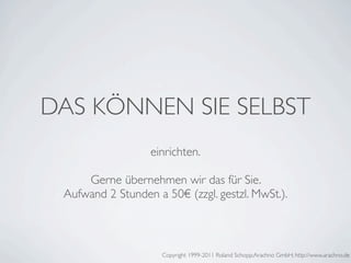 DAS KÖNNEN SIE SELBST
                  einrichten.

     Gerne übernehmen wir das für Sie.
 Aufwand 2 Stunden a 50€ (zzgl. gestzl. MwSt.).



                     Copyright 1999-2011 Roland Schopp;Arachno GmbH; http://www.arachno.de
 