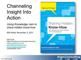 Channeling
             Insight Into
             Action
             Using Knowledge Jam to
             share hidden know-how
             KM World, November 3, 2011


             Kate Pugh
             AlignConsulting and Columbia University
             katepugh@alum.mit.edu
             www.alignconsultinginc.com
             Sharing Hidden Know-How
             (Jossey-Bass, 2011)




(c) 2011 AlignConsulting                               1
 