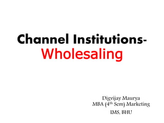 Channel Institutions-
Wholesaling
Digvijay Maurya
MBA (4th Sem) Marketing
IMS, BHU
 