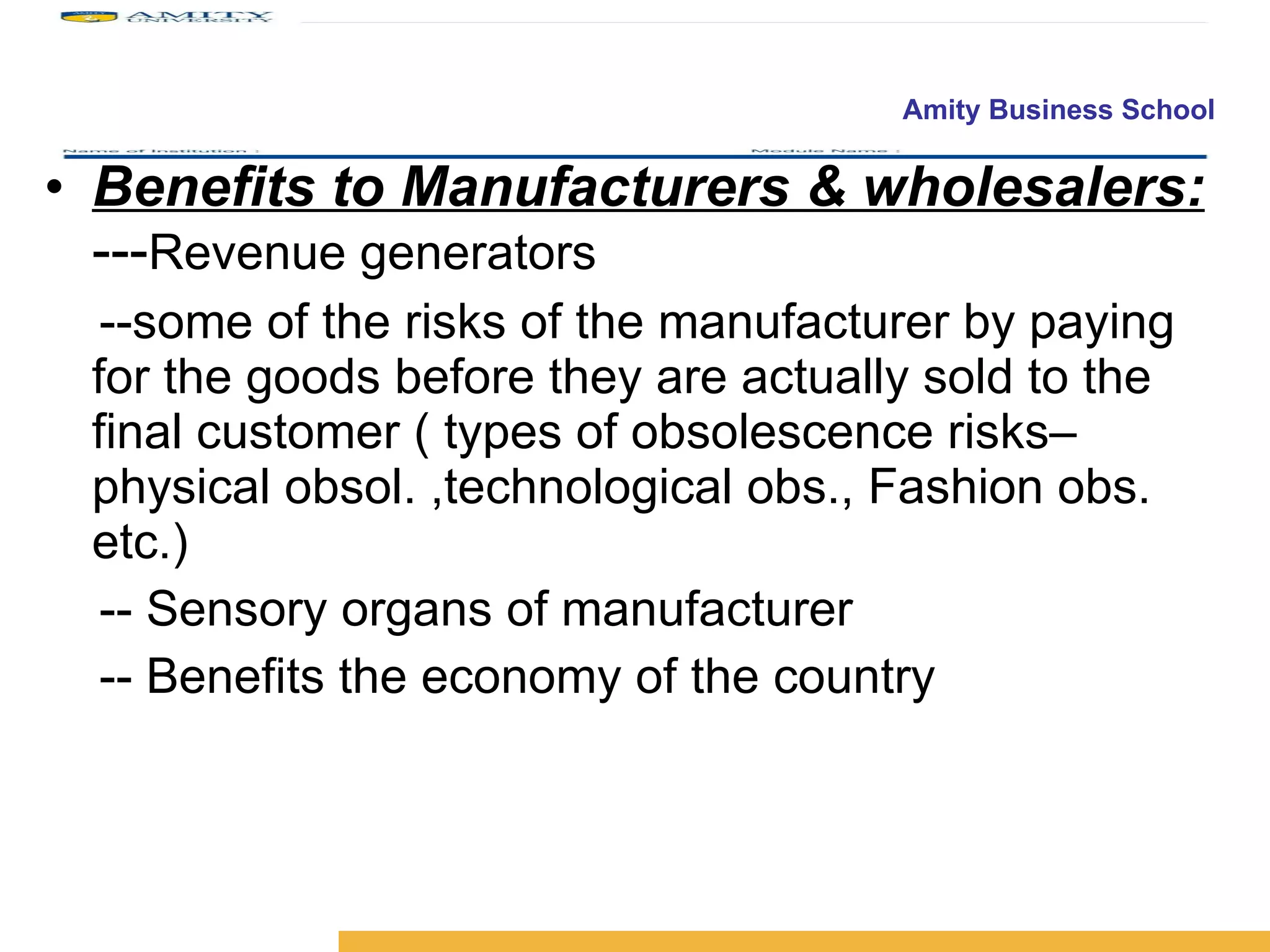 Benefits to Manufacturers & wholesalers:  --- Revenue generators --some of the risks of the manufacturer by paying for the goods before they are actually sold to the final customer ( types of obsolescence risks– physical obsol. ,technological obs., Fashion obs. etc.)  -- Sensory organs of manufacturer -- Benefits the economy of the country 