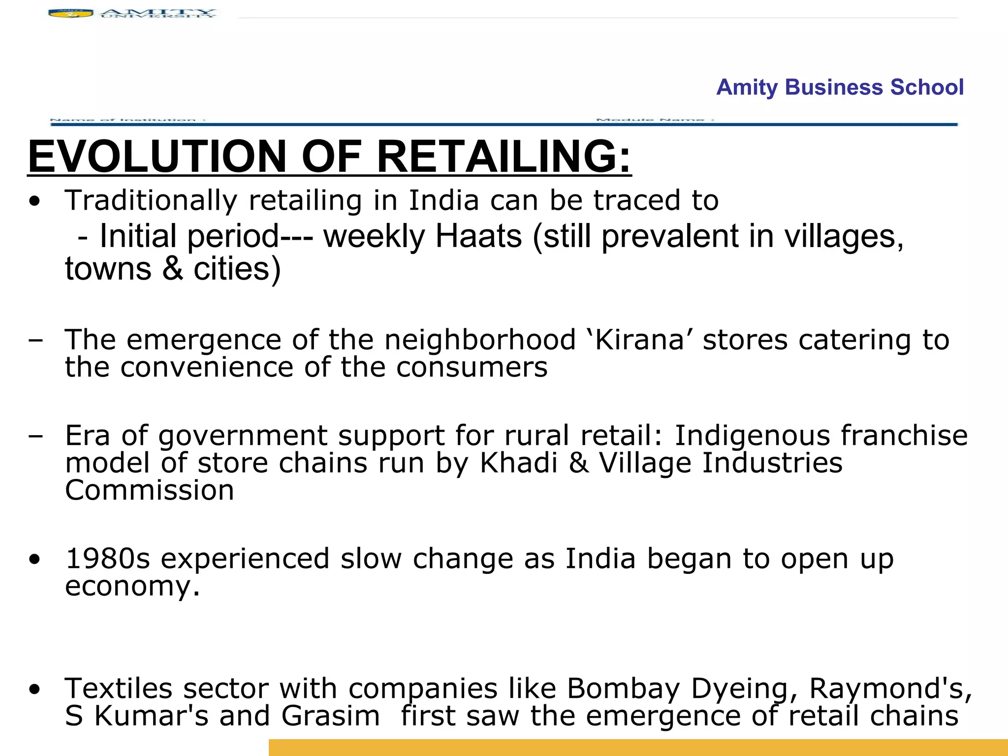 EVOLUTION OF RETAILING: Traditionally retailing in India can be traced to -  Initial period--- weekly Haats (still prevalent in villages, towns & cities)   The emergence of the neighborhood ‘Kirana’ stores catering to the convenience of the consumers Era of government support for rural retail: Indigenous franchise model of store chains run by Khadi & Village Industries Commission 1980s experienced slow change as India began to open up economy. Textiles sector with companies like Bombay Dyeing, Raymond's, S Kumar's and Grasim  first saw the emergence of retail chains 