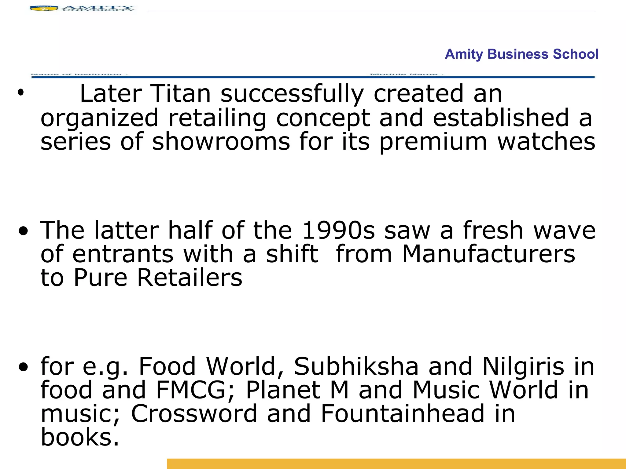 Later Titan successfully created an organized retailing concept and established a series of showrooms for its premium watches The latter half of the 1990s saw a fresh wave of entrants with a shift  from Manufacturers to Pure Retailers for e.g. Food World, Subhiksha and Nilgiris in food and FMCG; Planet M and Music World in music; Crossword and Fountainhead in books. 