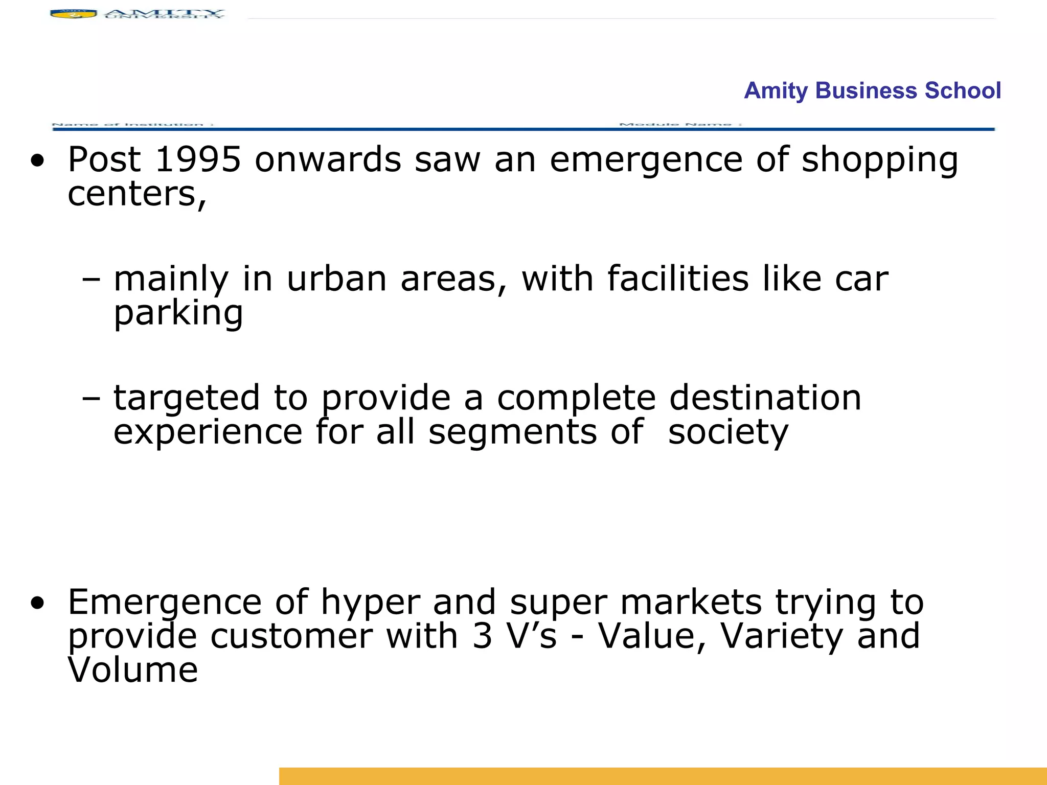 Post 1995 onwards saw an emergence of shopping centers,  mainly in urban areas, with facilities like car parking  targeted to provide a complete destination experience for all segments of  society Emergence of hyper and super markets trying to provide customer with 3 V’s - Value, Variety and Volume 