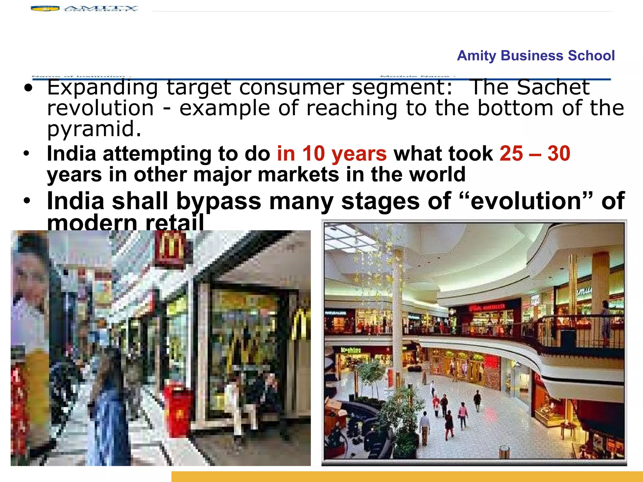 Expanding target consumer segment:  The Sachet revolution - example of reaching to the bottom of the pyramid. India attempting to do  in 10 years  what took  25 – 30  years in other major markets in the world   India shall bypass many stages of “evolution” of modern retail 