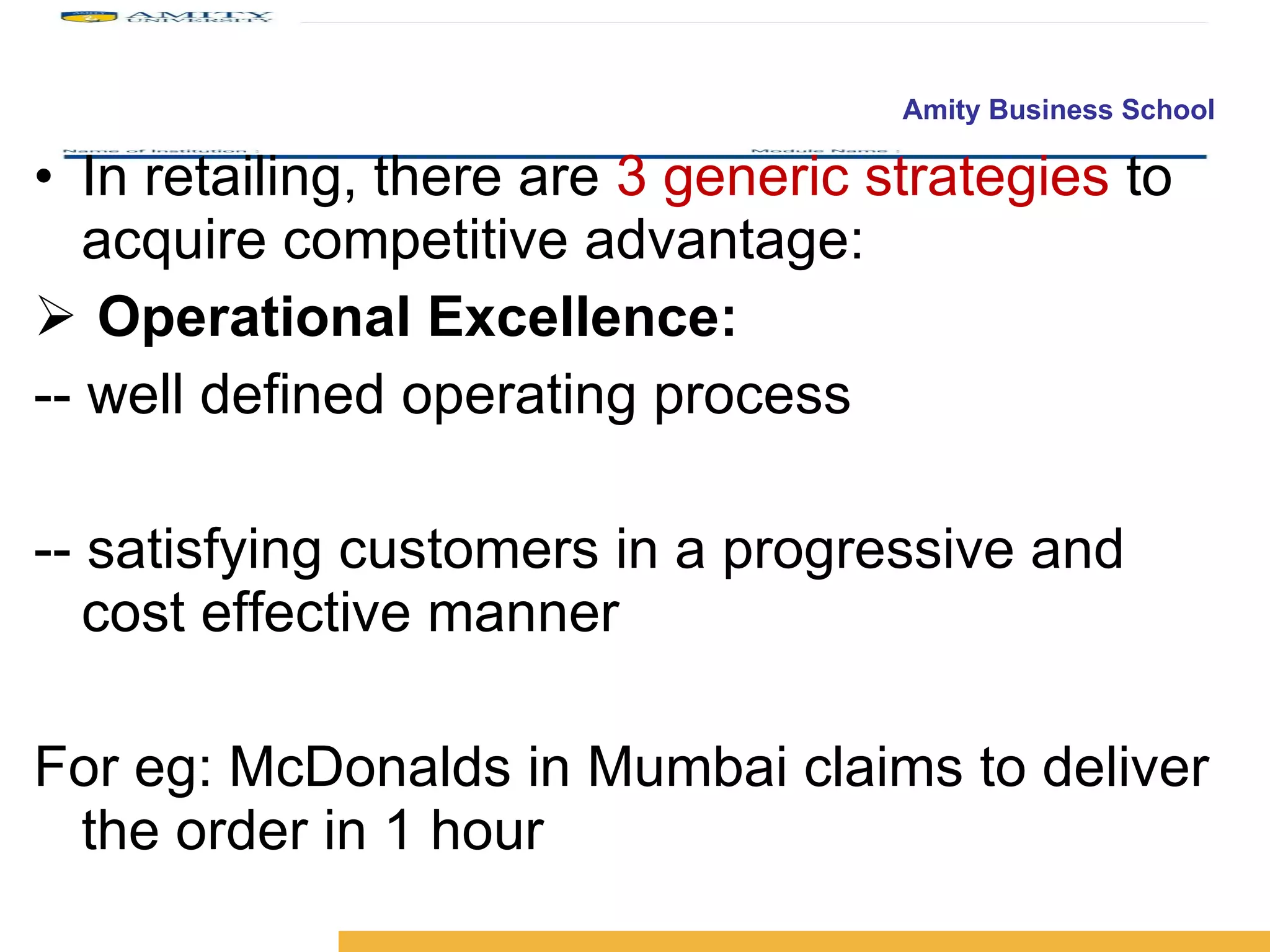 In retailing, there are  3 generic strategies  to acquire competitive advantage: Operational Excellence: -- well defined operating process -- satisfying customers in a progressive and cost effective manner For eg: McDonalds in Mumbai claims to deliver the order in 1 hour 