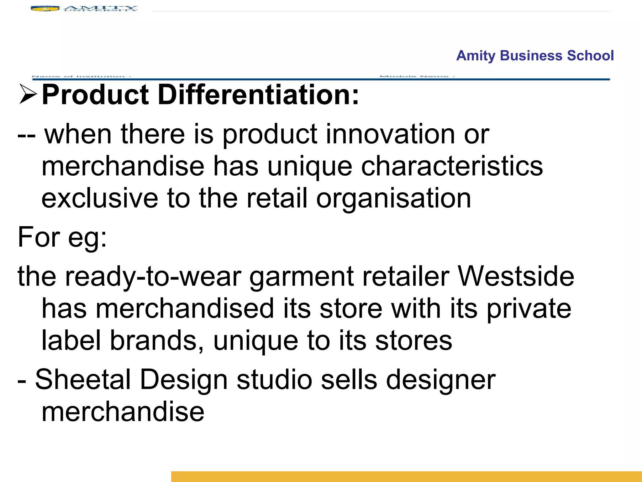 Product Differentiation: -- when there is product innovation or merchandise has unique characteristics exclusive to the retail organisation For eg:  the ready-to-wear garment retailer Westside has merchandised its store with its private label brands, unique to its stores - Sheetal Design studio sells designer merchandise 