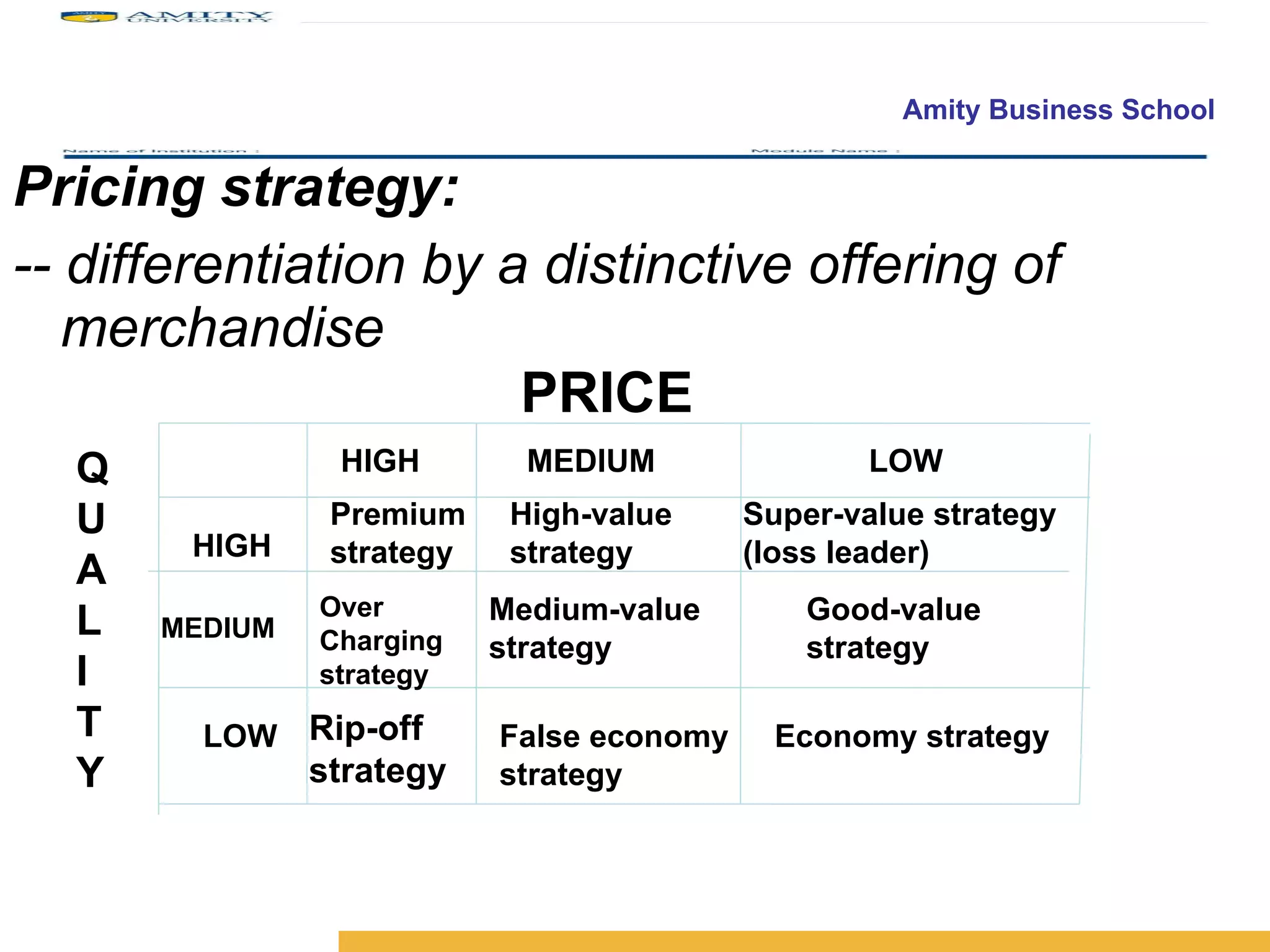 Pricing strategy: -- differentiation by a distinctive offering of merchandise PRICE Q U A L I T Y HIGH HIGH  MEDIUM  LOW MEDIUM LOW Premium strategy Over Charging strategy Rip-off strategy High-value strategy Super-value strategy (loss leader) Medium-value strategy Good-value strategy False economy strategy Economy strategy 