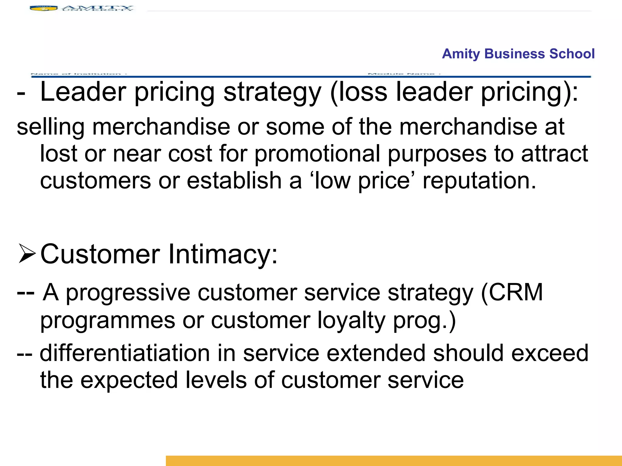 Leader pricing strategy (loss leader pricing): selling merchandise or some of the merchandise at lost or near cost for promotional purposes to attract customers or establish a ‘low price’ reputation. Customer Intimacy: --  A progressive customer service strategy (CRM programmes or customer loyalty prog.) -- differentiatiation in service extended should exceed the expected levels of customer service 