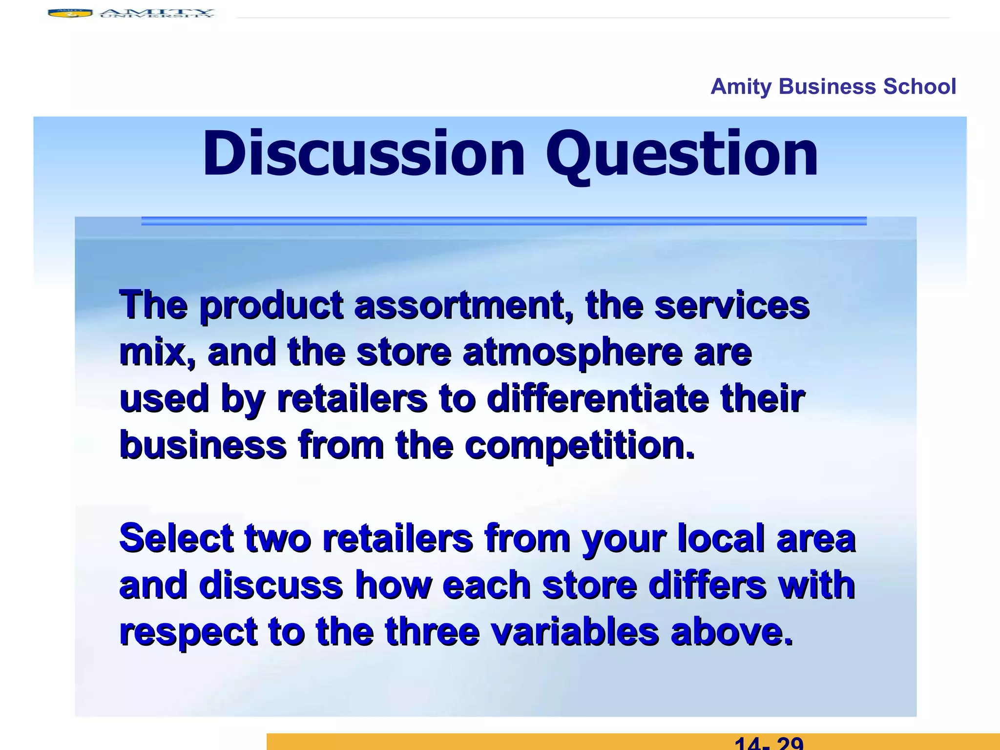 14-  The product assortment, the services mix, and the store atmosphere are  used by retailers to differentiate their business from the competition. Select two retailers from your local area and discuss how each store differs with respect to the three variables above. Discussion Question 