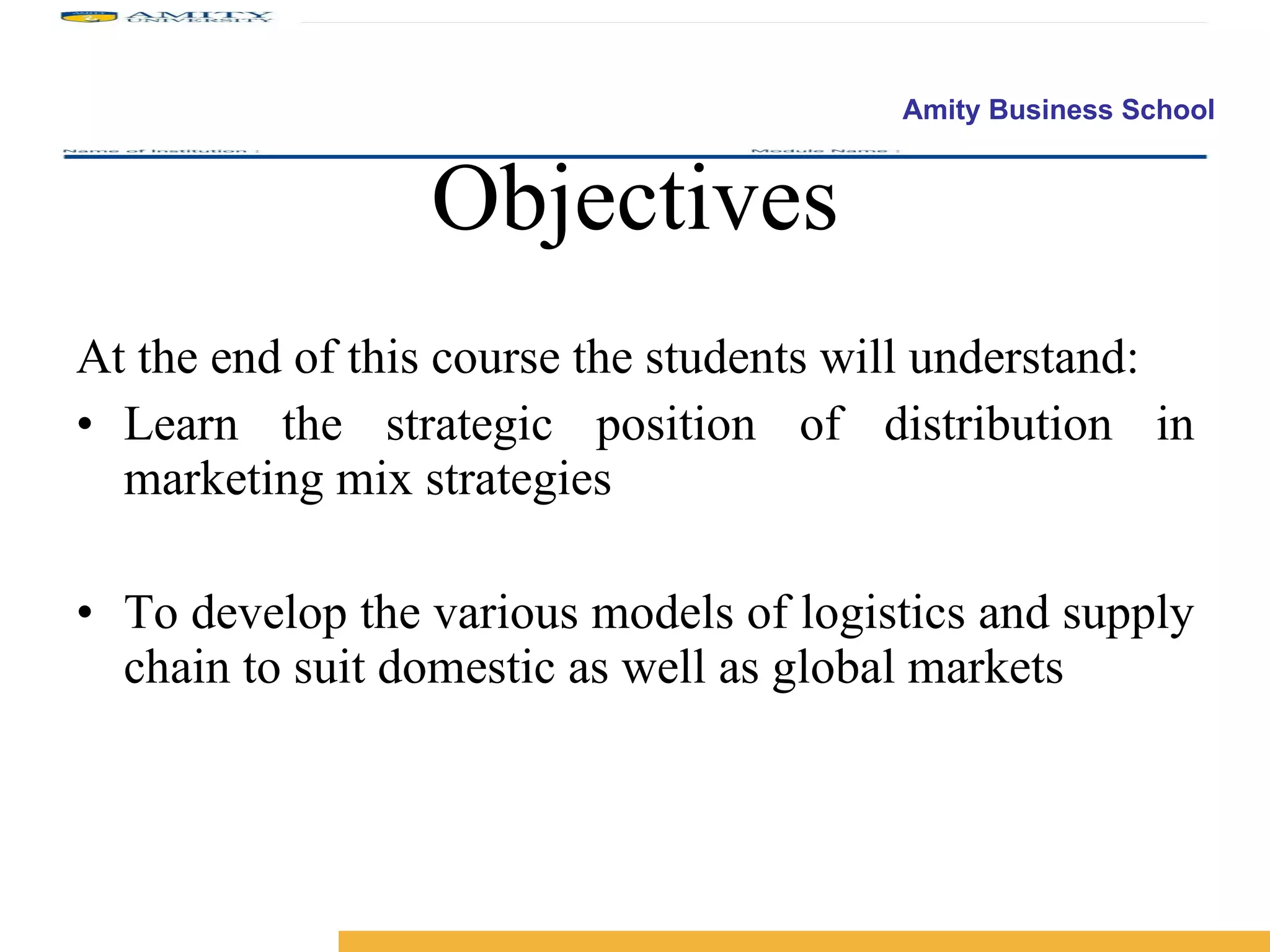 Objectives At the end of this course the students will understand: Learn the strategic position of distribution in marketing mix strategies To develop the various models of logistics and supply chain to suit domestic as well as global markets 