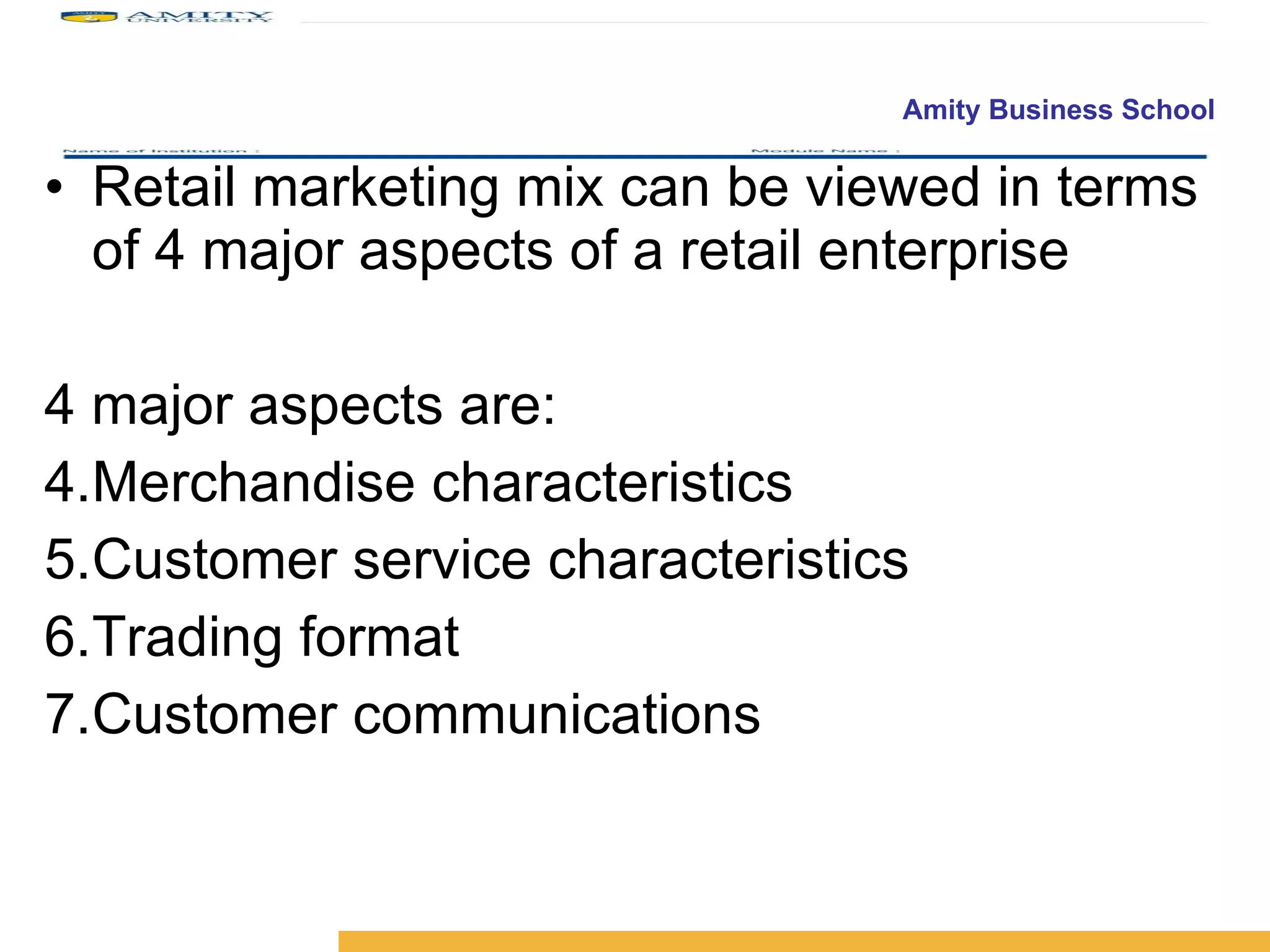 Retail marketing mix can be viewed in terms of 4 major aspects of a retail enterprise 4 major aspects are: Merchandise characteristics Customer service characteristics Trading format Customer communications 