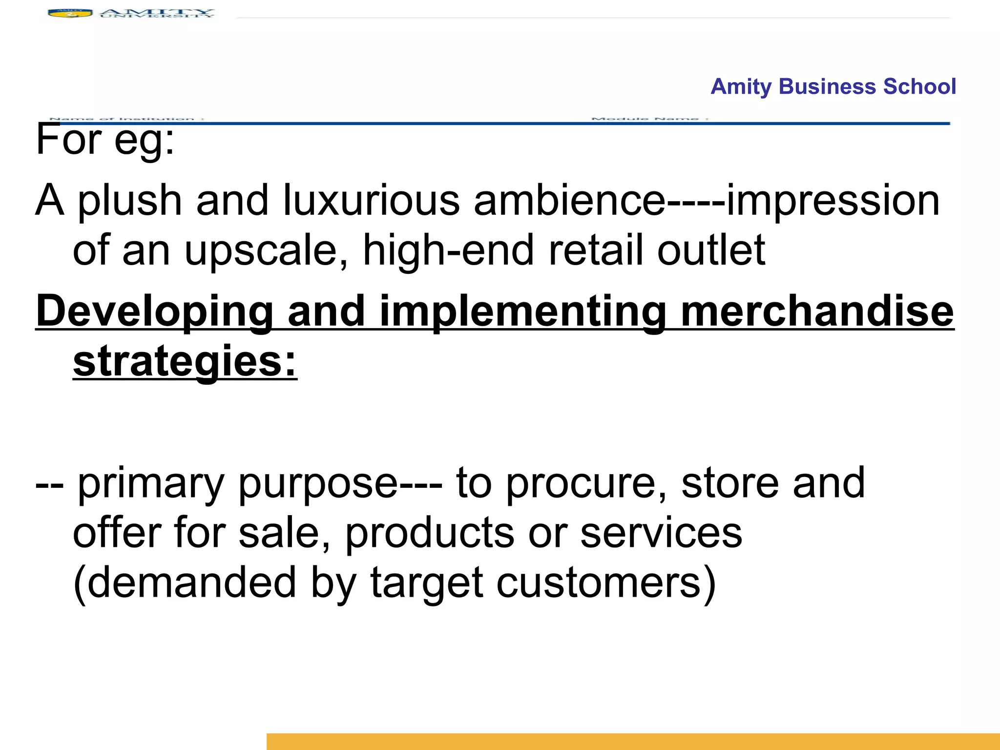 For eg:  A plush and luxurious ambience----impression of an upscale, high-end retail outlet  Developing and implementing merchandise strategies: -- primary purpose--- to procure, store and offer for sale, products or services (demanded by target customers) 