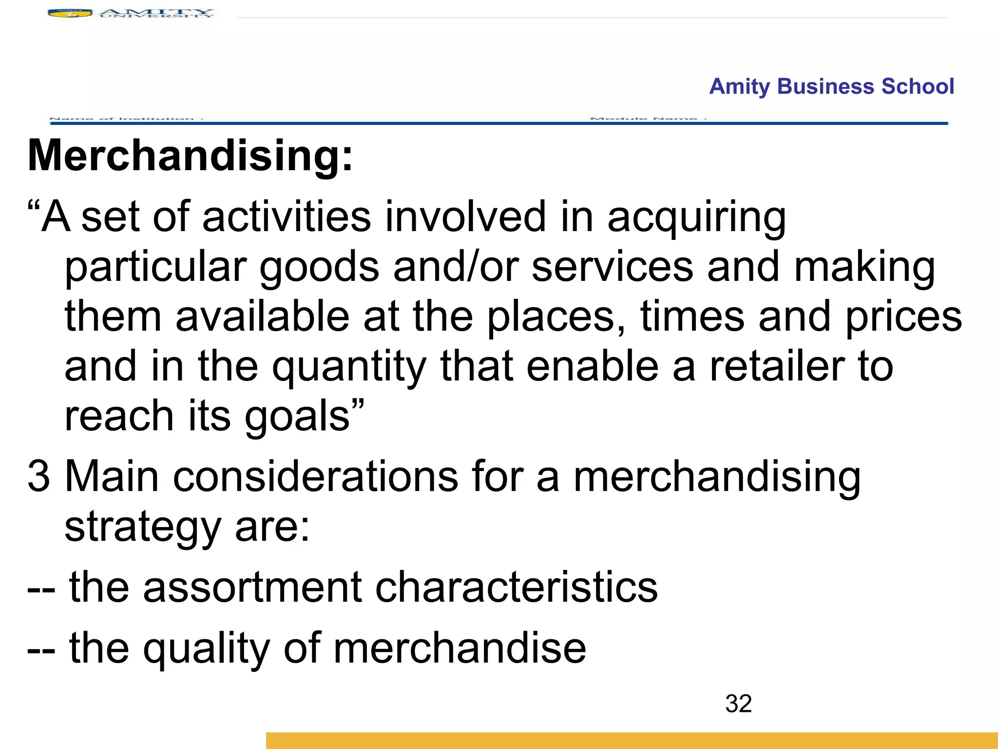 Merchandising:  “ A set of activities involved in acquiring particular goods and/or services and making them available at the places, times and prices and in the quantity that enable a retailer to reach its goals” Main considerations for a merchandising strategy are: -- the assortment characteristics -- the quality of merchandise 