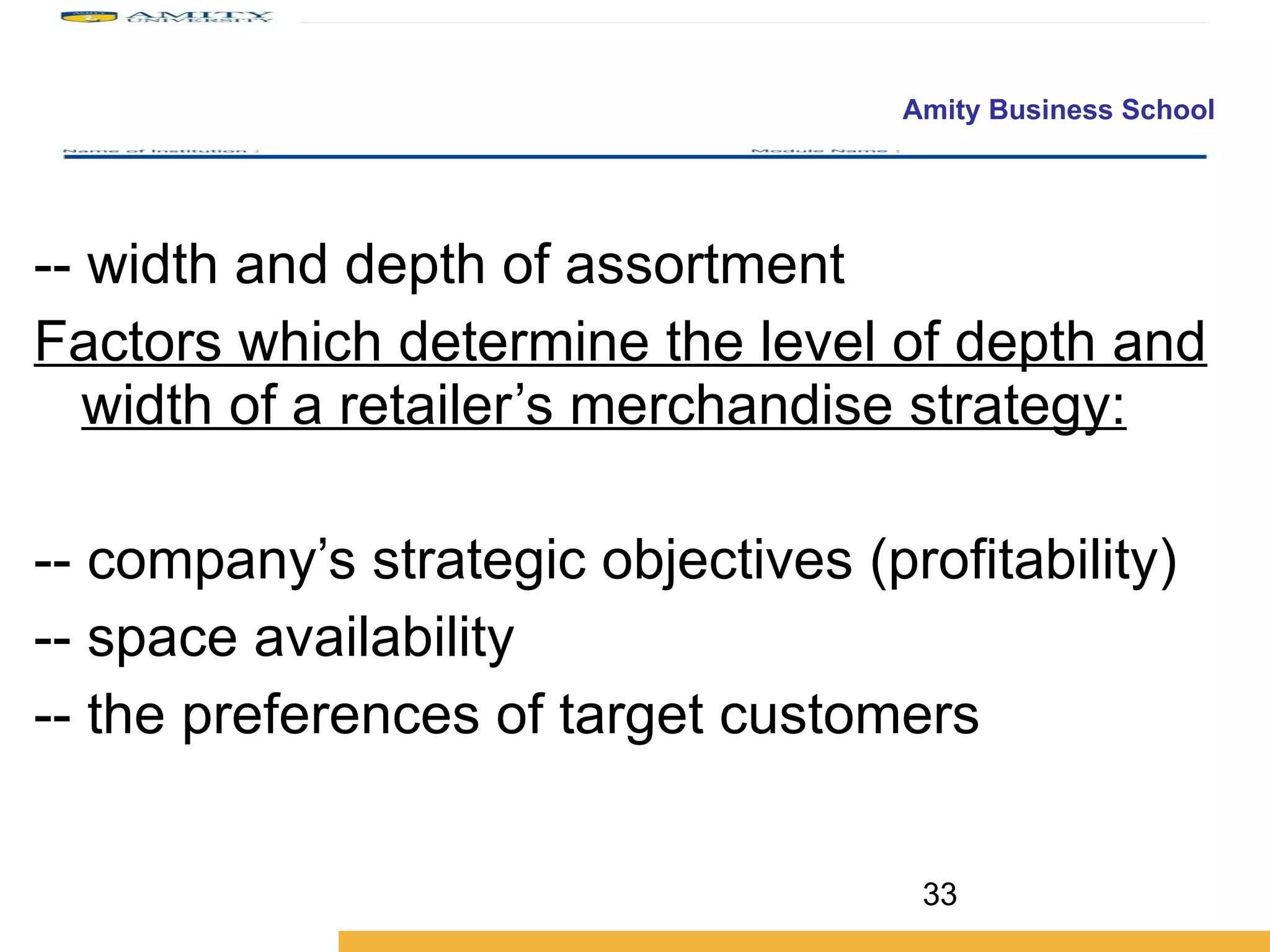 -- width and depth of assortment  Factors which determine the level of depth and width of a retailer’s merchandise strategy: -- company’s strategic objectives (profitability) -- space availability -- the preferences of target customers 