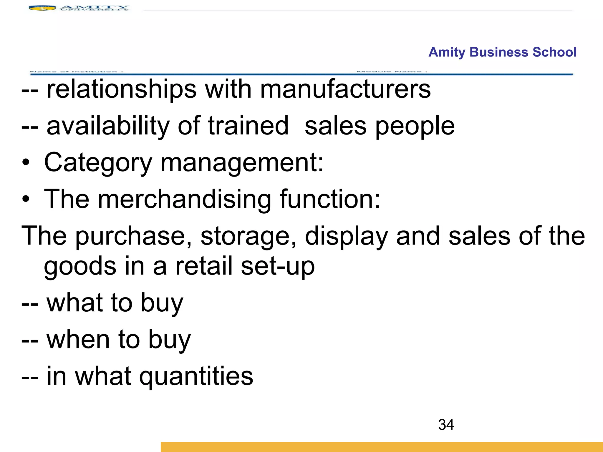 -- relationships with manufacturers -- availability of trained  sales people Category management: The merchandising function:  The purchase, storage, display and sales of the goods in a retail set-up -- what to buy -- when to buy -- in what quantities 