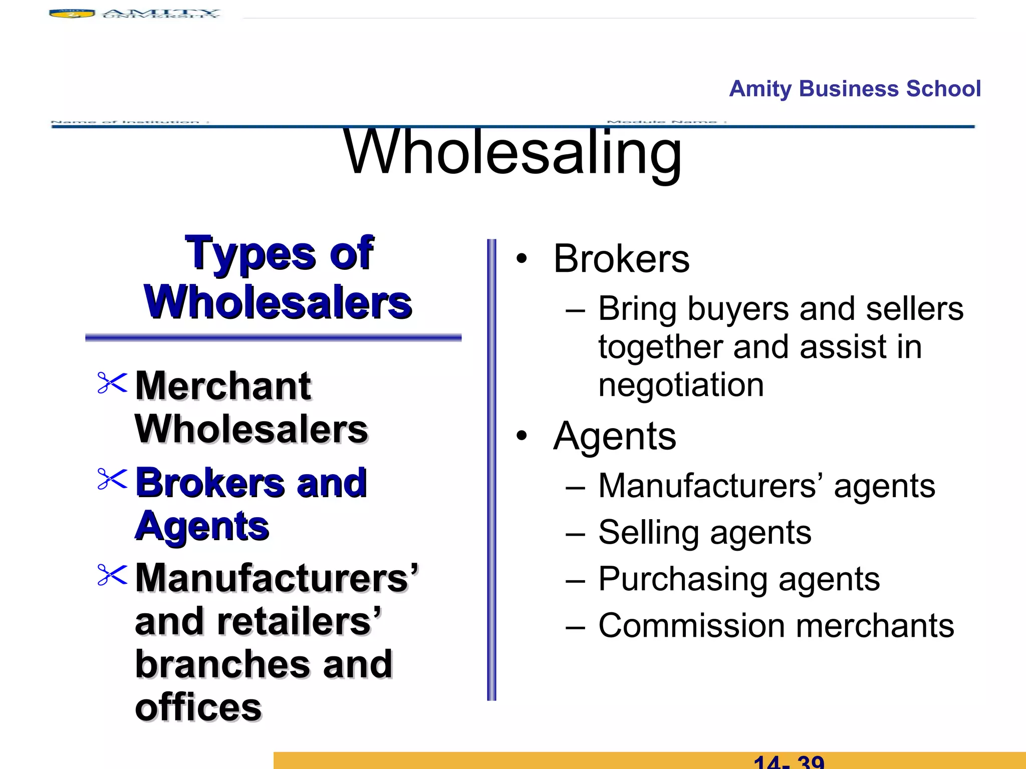 Wholesaling Brokers Bring buyers and sellers together and assist in negotiation Agents Manufacturers’ agents Selling agents Purchasing agents Commission merchants 14-  Merchant Wholesalers Brokers and Agents  Manufacturers’ and retailers’ branches and offices Types of Wholesalers 