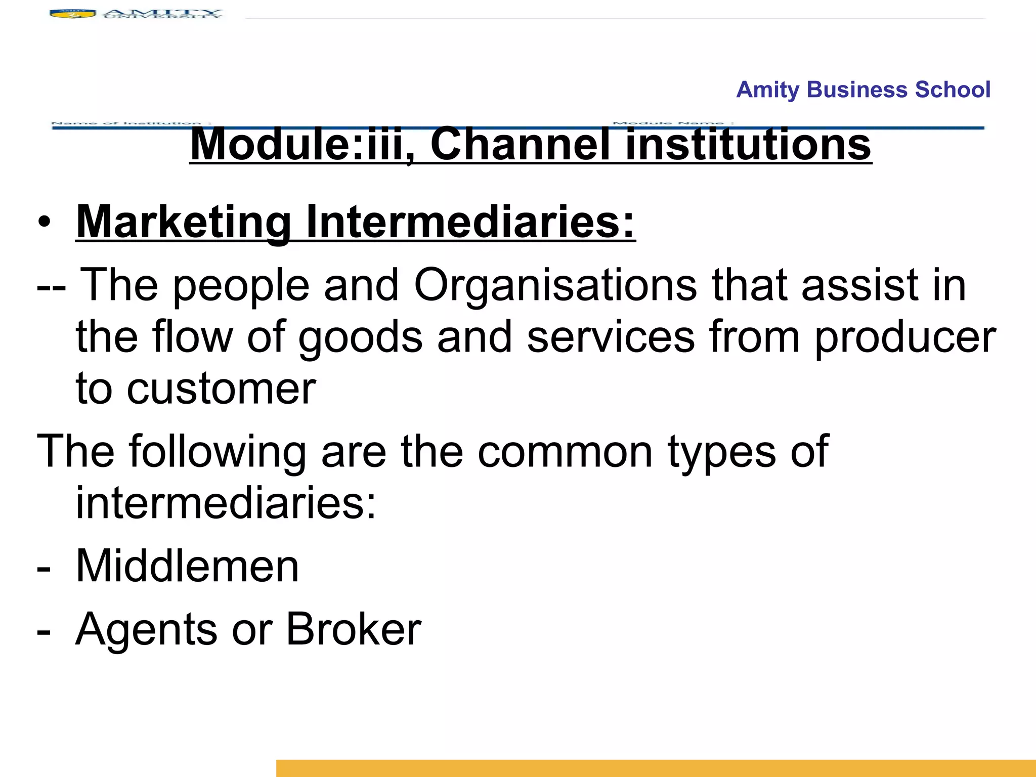 Module:iii, Channel institutions Marketing Intermediaries: -- The people and Organisations that assist in the flow of goods and services from producer to customer The following are the common types of intermediaries: Middlemen Agents or Broker 
