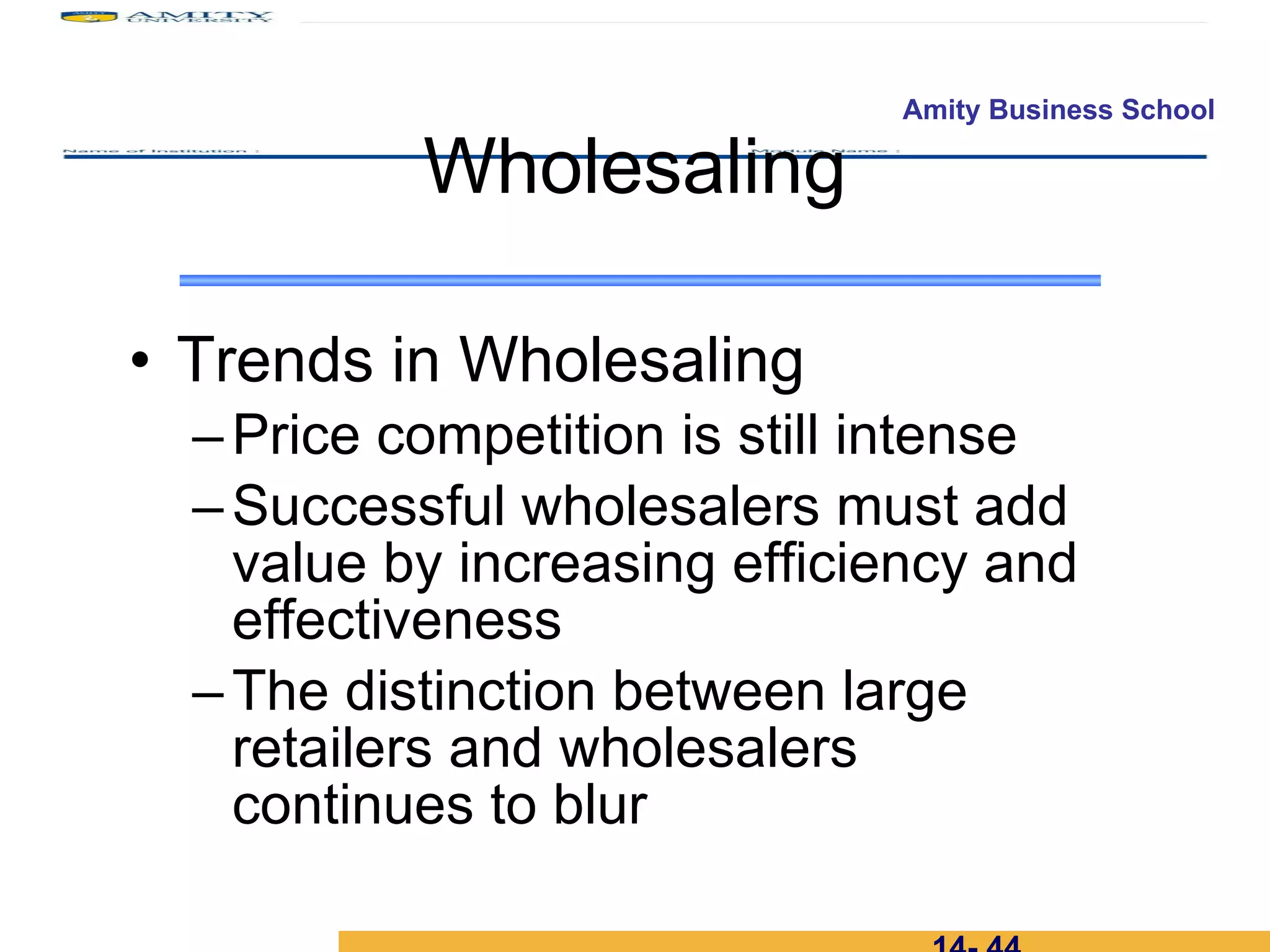 Trends in Wholesaling Price competition is still intense Successful wholesalers must add value by increasing efficiency and effectiveness The distinction between large retailers and wholesalers continues to blur Wholesaling 14-  