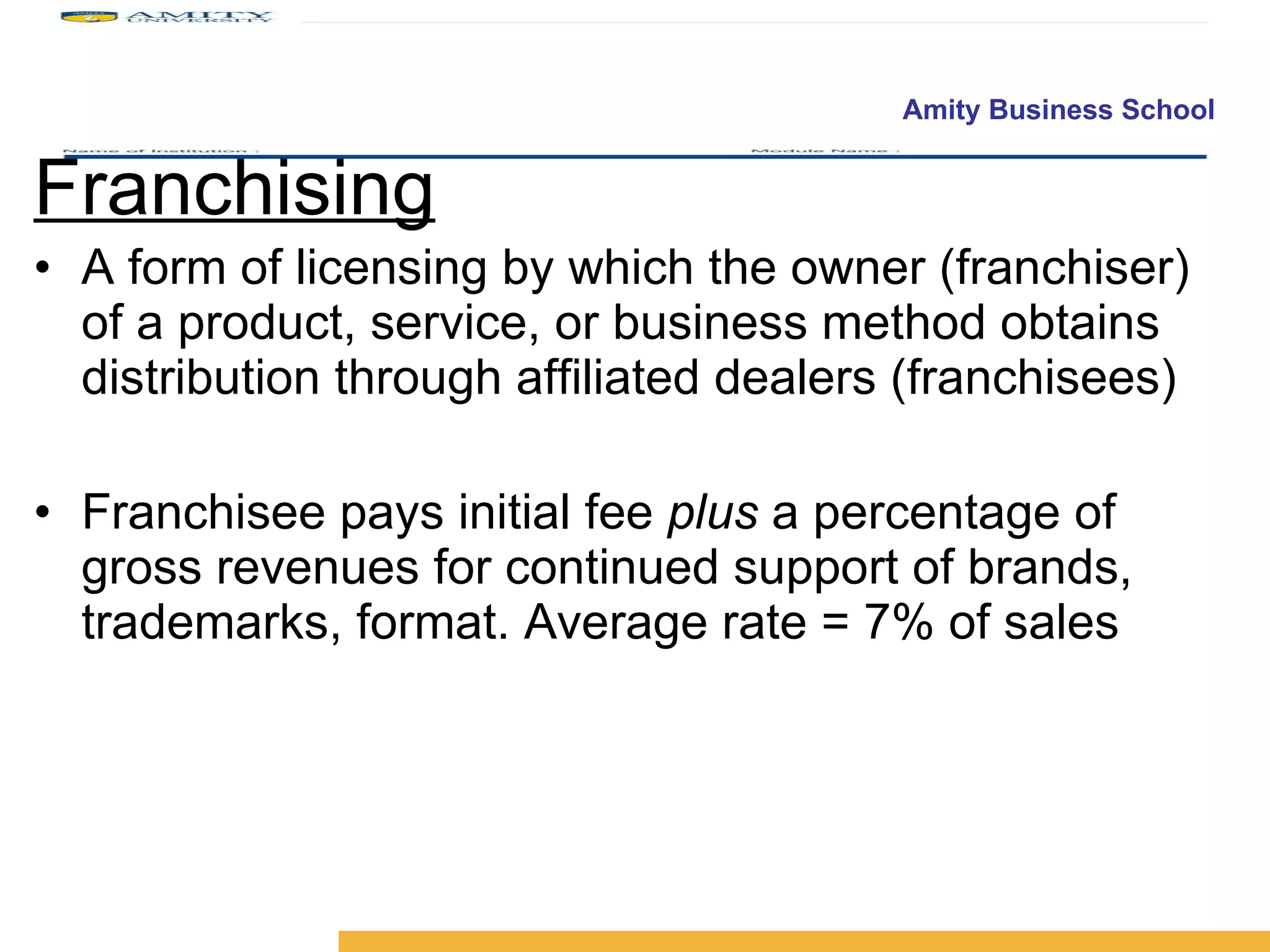 Franchising A form of licensing by which the owner (franchiser) of a product, service, or business method obtains distribution through affiliated dealers (franchisees) Franchisee pays initial fee  plus  a percentage of gross revenues for continued support of brands, trademarks, format. Average rate = 7% of sales 
