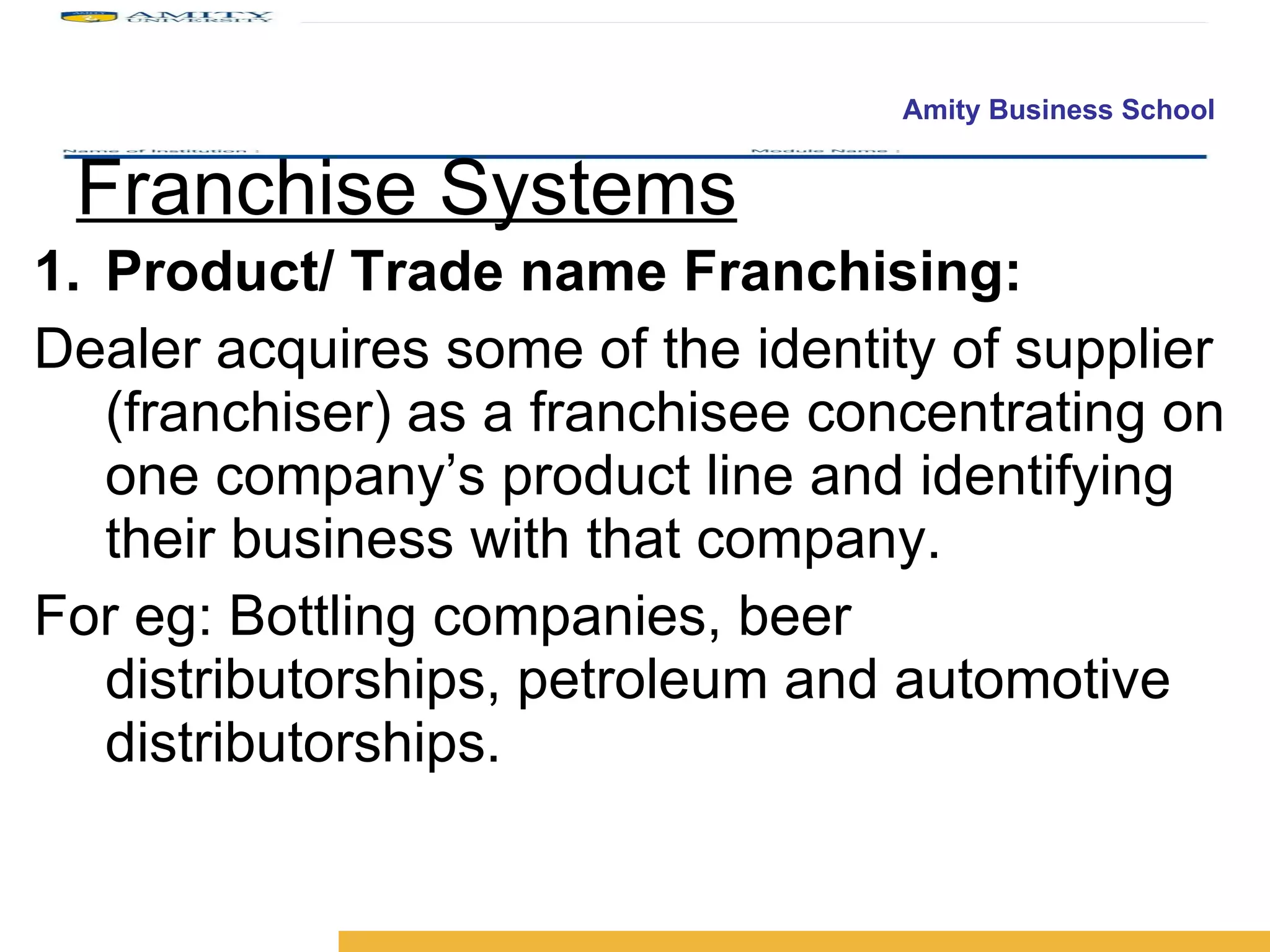 Franchise Systems Product/ Trade name Franchising: Dealer acquires some of the identity of supplier (franchiser) as a franchisee concentrating on one company’s product line and identifying their business with that company.  For eg: Bottling companies, beer distributorships, petroleum and automotive distributorships. 