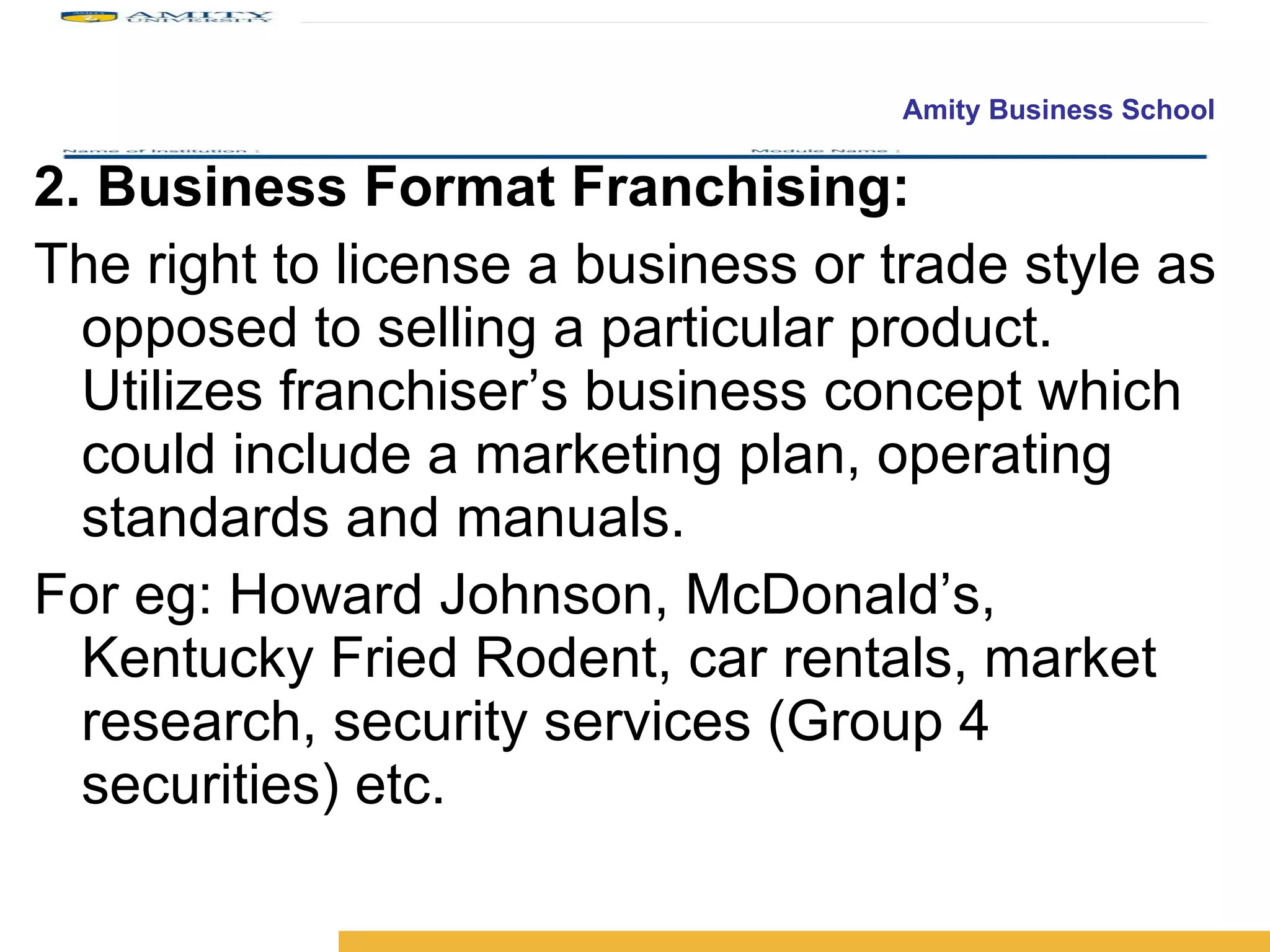 2. Business Format Franchising:  The right to license a business or trade style as opposed to selling a particular product. Utilizes franchiser’s business concept which could include a marketing plan, operating standards and manuals.  For eg: Howard Johnson, McDonald’s, Kentucky Fried Rodent, car rentals, market research, security services (Group 4 securities) etc. 