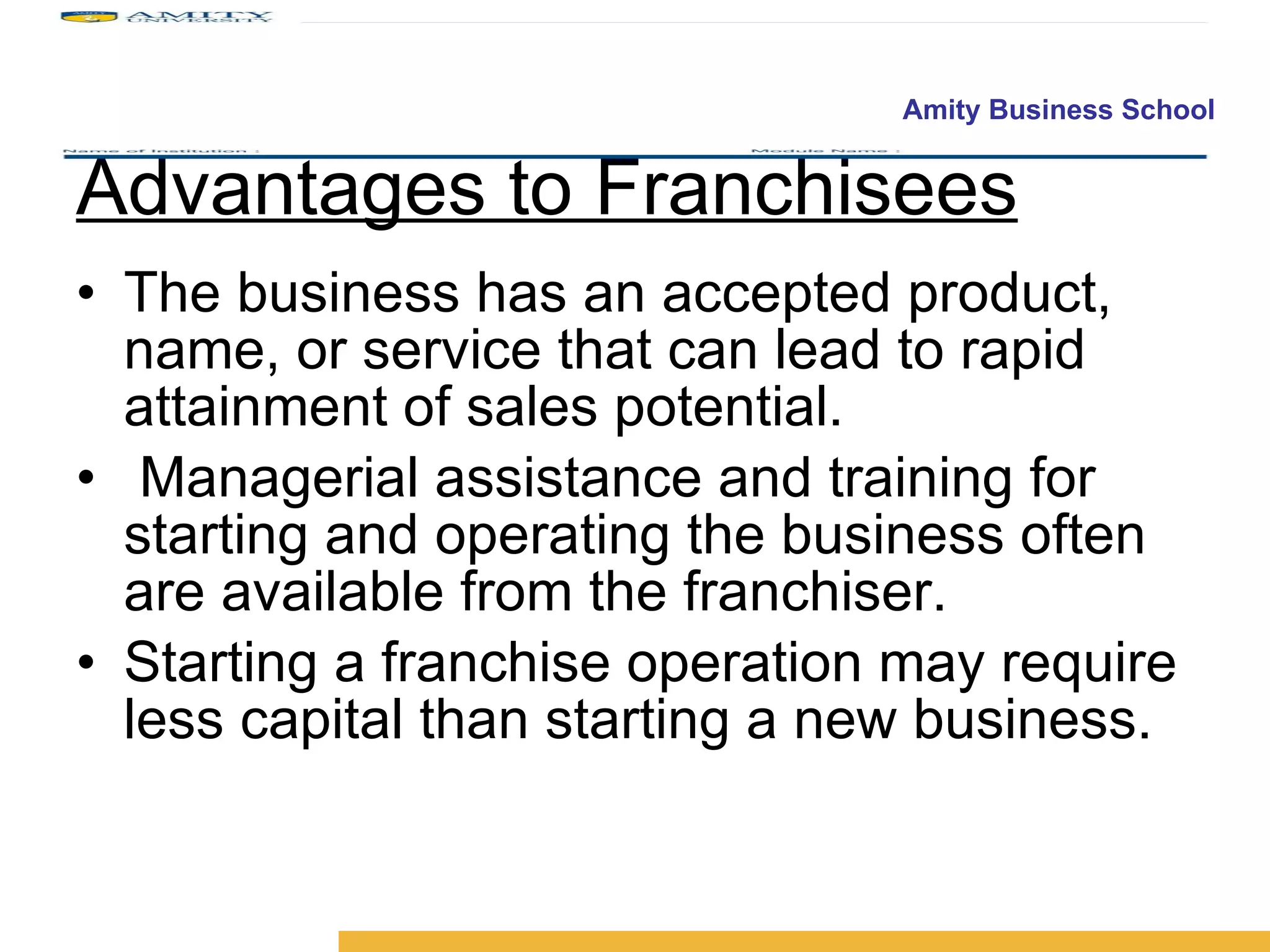 Advantages to Franchisees The business has an accepted product, name, or service that can lead to rapid attainment of sales potential. Managerial assistance and training for starting and operating the business often are available from the franchiser. Starting a franchise operation may require less capital than starting a new business. 