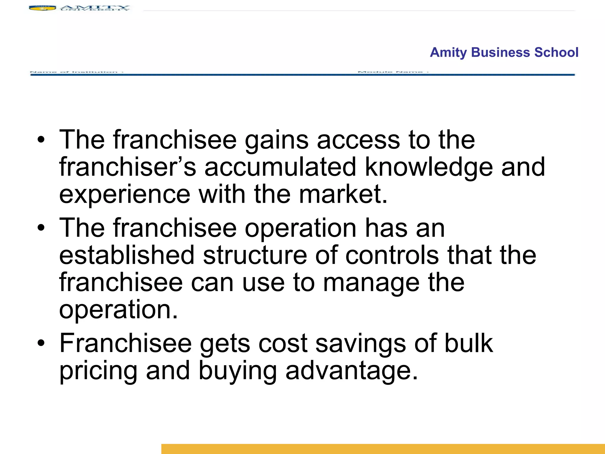 The franchisee gains access to the franchiser’s accumulated knowledge and experience with the market. The franchisee operation has an established structure of controls that the franchisee can use to manage the operation. Franchisee gets cost savings of bulk pricing and buying advantage.  