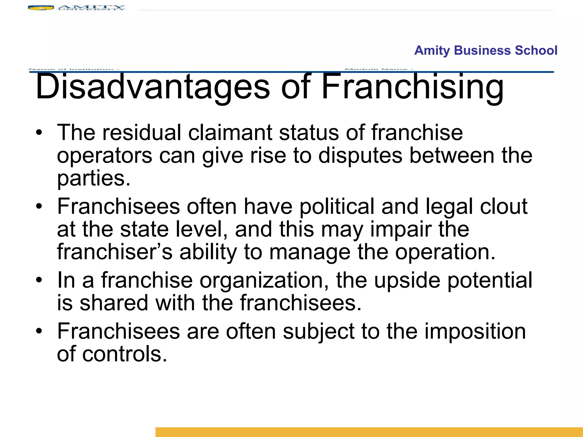 Disadvantages of Franchising The residual claimant status of franchise operators can give rise to disputes between the parties. Franchisees often have political and legal clout at the state level, and this may impair the franchiser’s ability to manage the operation. In a franchise organization, the upside potential is shared with the franchisees. Franchisees are often subject to the imposition of controls. 