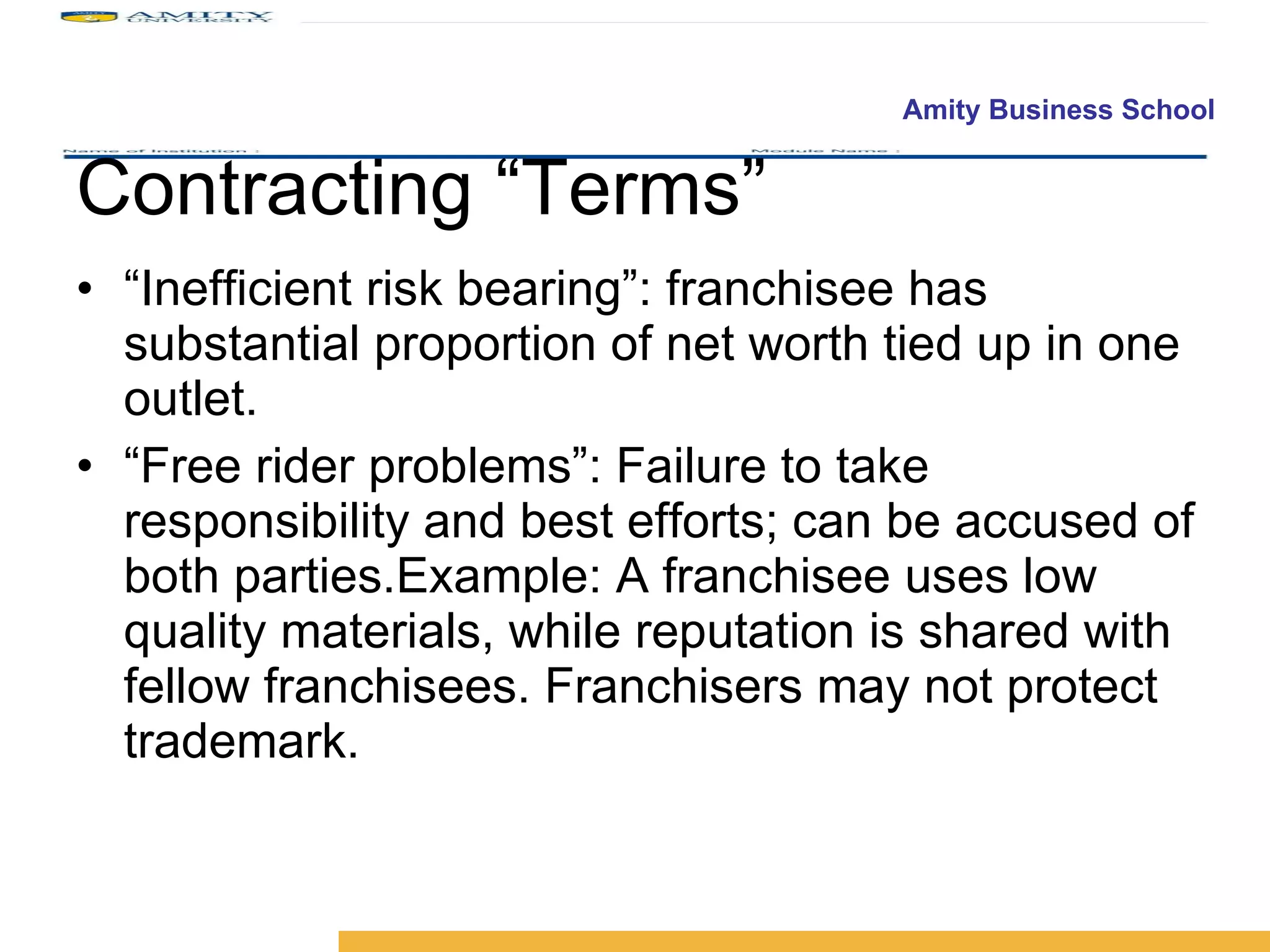 Contracting “Terms” “ Inefficient risk bearing”: franchisee has substantial proportion of net worth tied up in one outlet. “ Free rider problems”: Failure to take responsibility and best efforts; can be accused of both parties.Example: A franchisee uses low quality materials, while reputation is shared with fellow franchisees. Franchisers may not protect trademark. 