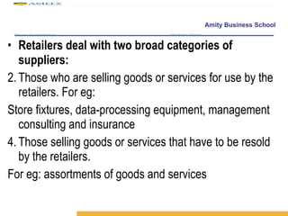 Retailers deal with two broad categories of suppliers: Those who are selling goods or services for use by the retailers. For eg: Store fixtures, data-processing equipment, management consulting and insurance Those selling goods or services that have to be resold by the retailers. For eg: assortments of goods and services 