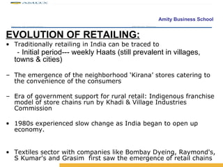 EVOLUTION OF RETAILING: Traditionally retailing in India can be traced to -  Initial period--- weekly Haats (still prevalent in villages, towns & cities)   The emergence of the neighborhood ‘Kirana’ stores catering to the convenience of the consumers Era of government support for rural retail: Indigenous franchise model of store chains run by Khadi & Village Industries Commission 1980s experienced slow change as India began to open up economy. Textiles sector with companies like Bombay Dyeing, Raymond's, S Kumar's and Grasim  first saw the emergence of retail chains 