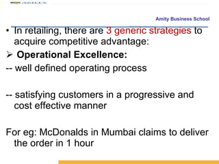In retailing, there are  3 generic strategies  to acquire competitive advantage: Operational Excellence: -- well defined operating process -- satisfying customers in a progressive and cost effective manner For eg: McDonalds in Mumbai claims to deliver the order in 1 hour 