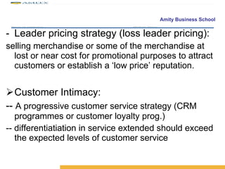 Leader pricing strategy (loss leader pricing): selling merchandise or some of the merchandise at lost or near cost for promotional purposes to attract customers or establish a ‘low price’ reputation. Customer Intimacy: --  A progressive customer service strategy (CRM programmes or customer loyalty prog.) -- differentiatiation in service extended should exceed the expected levels of customer service 