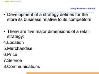 Development of a strategy defines for the store its business relative to its competitors There are five major dimensions of a retail strategy: Location Merchandise Price Service Communications 