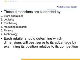 These dimensions are supported by: Store operations Logistics Purchasing Marketing research Finance Technology Each retailer should determine which dimensions will best serve to its advantage by examining its position relative to its competition 