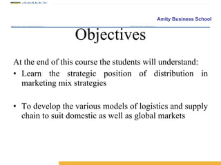 Objectives At the end of this course the students will understand: Learn the strategic position of distribution in marketing mix strategies To develop the various models of logistics and supply chain to suit domestic as well as global markets 