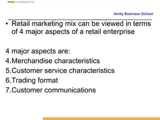 Retail marketing mix can be viewed in terms of 4 major aspects of a retail enterprise 4 major aspects are: Merchandise characteristics Customer service characteristics Trading format Customer communications 