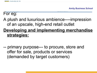 For eg:  A plush and luxurious ambience----impression of an upscale, high-end retail outlet  Developing and implementing merchandise strategies: -- primary purpose--- to procure, store and offer for sale, products or services (demanded by target customers) 