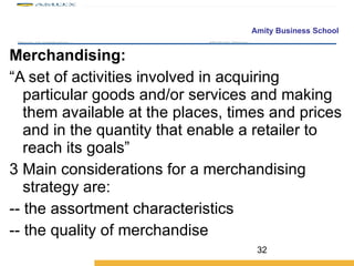 Merchandising:  “ A set of activities involved in acquiring particular goods and/or services and making them available at the places, times and prices and in the quantity that enable a retailer to reach its goals” Main considerations for a merchandising strategy are: -- the assortment characteristics -- the quality of merchandise 