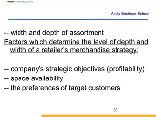 -- width and depth of assortment  Factors which determine the level of depth and width of a retailer’s merchandise strategy: -- company’s strategic objectives (profitability) -- space availability -- the preferences of target customers 