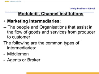 Module:iii, Channel institutions Marketing Intermediaries: -- The people and Organisations that assist in the flow of goods and services from producer to customer The following are the common types of intermediaries: Middlemen Agents or Broker 
