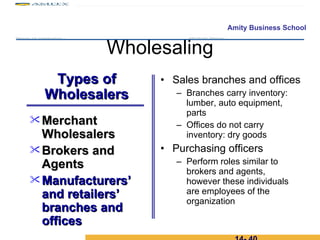 Wholesaling Sales branches and offices Branches carry inventory: lumber, auto equipment, parts Offices do not carry inventory: dry goods Purchasing officers Perform roles similar to brokers and agents, however these individuals are employees of the organization 14-  Merchant Wholesalers Brokers and Agents  Manufacturers’ and retailers’ branches and offices Types of Wholesalers 