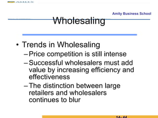 Trends in Wholesaling Price competition is still intense Successful wholesalers must add value by increasing efficiency and effectiveness The distinction between large retailers and wholesalers continues to blur Wholesaling 14-  