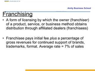 Franchising A form of licensing by which the owner (franchiser) of a product, service, or business method obtains distribution through affiliated dealers (franchisees) Franchisee pays initial fee  plus  a percentage of gross revenues for continued support of brands, trademarks, format. Average rate = 7% of sales 