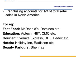 Franchising accounts for 1/3 of total retail sales in North America For eg: Fast Food:  McDonald’s, Dominos etc. Education:  Aptech, NIIT, CMC etc. Courier:  Overnite Express, DHL, Fedex etc. Hotels:  Holiday Inn, Radisson etc. Beauty Parlours:  Shehnaz 