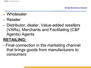 Wholesaler Retailer Distributor, dealer, Value-added resellers (VARs), Merchants and Facilitating (C&F Agents) Agents RETAILING: - Final connection in the marketing channel that brings goods from manufacturers to consumers 