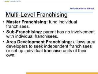 Multi-Level Franchising Master Franchising:  fund individual franchisees. Sub-Franchising:  parent has no involvement with individual franchisees. Area Development Franchising:  allows area developers to seek independent franchisees or set up individual franchise units of their own. 