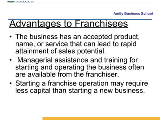 Advantages to Franchisees The business has an accepted product, name, or service that can lead to rapid attainment of sales potential. Managerial assistance and training for starting and operating the business often are available from the franchiser. Starting a franchise operation may require less capital than starting a new business. 