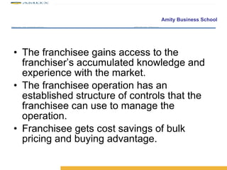 The franchisee gains access to the franchiser’s accumulated knowledge and experience with the market. The franchisee operation has an established structure of controls that the franchisee can use to manage the operation. Franchisee gets cost savings of bulk pricing and buying advantage.  